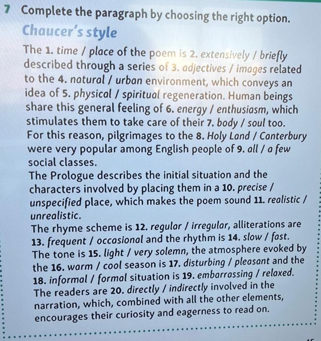 Complete the paragraph by choosing the right option. 
Chaucer’s style 
The 1. time / place of the poem is 2. extensively / briefly 
described through a series of 3. adjectives / images related 
to the 4. natural / urban environment, which conveys an 
idea of 5. physical / spiritual regeneration. Human beings 
share this general feeling of 6. energy / enthusiasm, which 
stimulates them to take care of their 7. body / soul too. 
For this reason, pilgrimages to the 8. Holy Land / Canterbury 
were very popular among English people of 9. all / a few 
social classes. 
The Prologue describes the initial situation and the 
characters involved by placing them in a 10. precise / 
unspecified place, which makes the poem sound 11. realistic / 
unrealistic. 
The rhyme scheme is 12. regulor / irregulor, alliterations are 
13. frequent / occasional and the rhythm is 14. slow / fast. 
The tone is 15. light / very solemn, the atmosphere evoked by 
the 16. warm / cool season is 17. disturbing / pleasant and the 
18. informal / formal situation is 19. embarrassing / relaxed. 
The readers are 20. directly / indirectly involved in the 
narration, which, combined with all the other elements, 
encourages their curiosity and eagerness to read on.