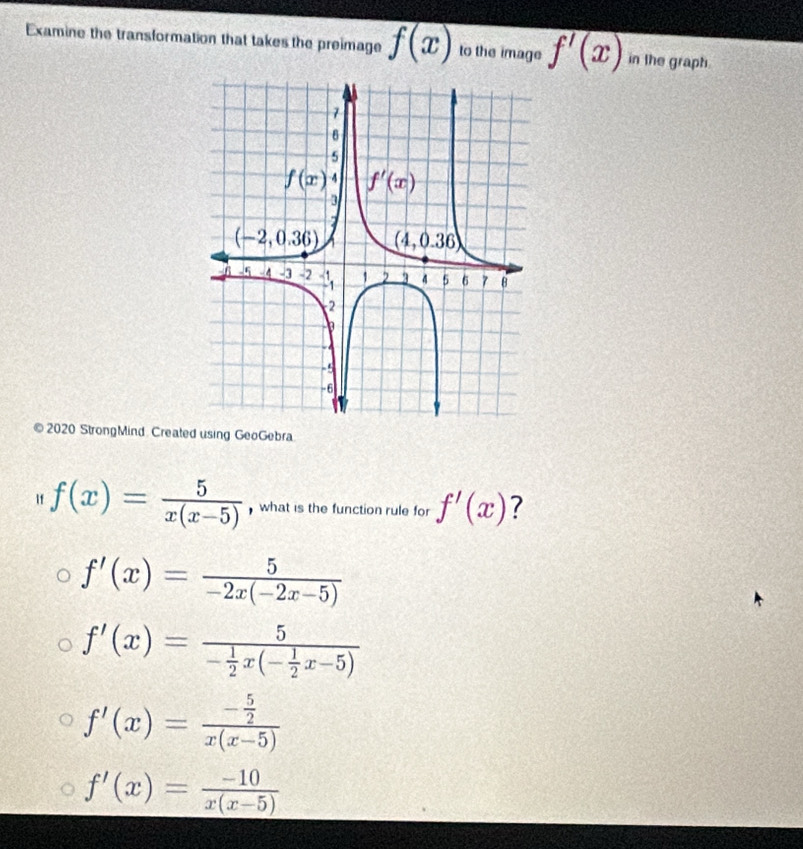 Examine the transformation that takes the preimage f(x) to the image f'(x) in the graph.
© 2020 StrongMind Created using GeoGebra
If f(x)= 5/x(x-5)  what is the function rule for f'(x) ?
f'(x)= 5/-2x(-2x-5) 
f'(x)=frac 5- 1/2 x(- 1/2 x-5)
f'(x)=frac - 5/2 x(x-5)
f'(x)= (-10)/x(x-5) 