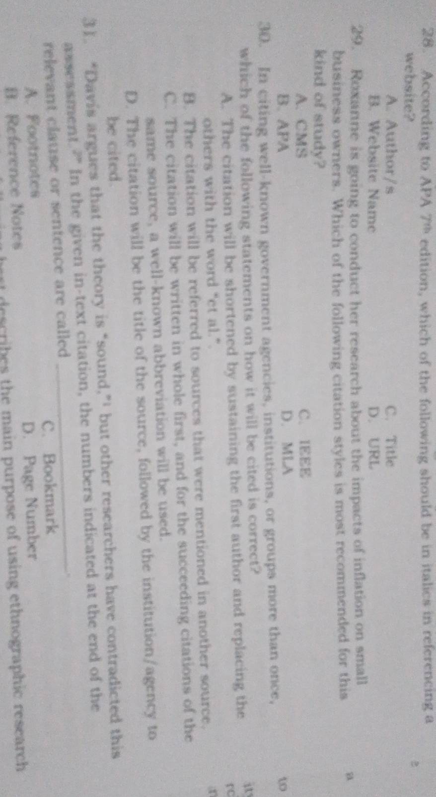 According to APA 7^(th) edition, which of the following should be in italics in referencing a
website?
2
A. Author/s C. Title
B. Website Name D. URL
29. Roxanne is going to conduct her research about the impacts of inflation on small
business owners. Which of the following citation styles is most recommended for this
kind of study?
A. CMS C. IEEE
B. APA D. MLA
t
30. In citing well-known government agencies, institutions, or groups more than once,
which of the following statements on how it will be cited is correct?
i
A. The citation will be shortened by sustaining the first author and replacing the
rc
others with the word “et al.”. an
B. The citation will be referred to sources that were mentioned in another source.
C. The citation will be written in whole first, and for the succeeding citations of the
same source, a well-known abbreviation will be used.
D. The citation will be the title of the source, followed by the institution/agency to
be cited.
31. “Davis argues that the theory is “sound,”' but other researchers have contradicted this
_
assessment. 2^p In the given in-text citation, the numbers indicated at the end of the
relevant clause or sentence are called
A. Footnotes C. Bookmark
B. Reference Notes D. Page Number
ert describes the main purpose of using ethnographic research