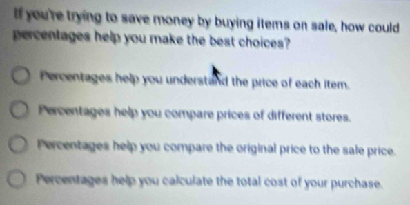 If you're trying to save money by buying items on sale, how could
percentages help you make the best choices?
Percentages help you understand the price of each item.
Percentages help you compare prices of different stores.
Percentages help you compare the original price to the sale price.
Percentages help you calculate the total cost of your purchase.