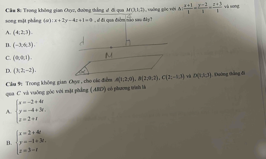 Trong không gian Oxyz, đường thẳng đ đi qua M(3;1;2) , vuông góc với △ : (x+1)/1 = (y-2)/1 = (z+3)/1  và song
song mặt phẳng (α): x+2y-4z+1=0 , d đi qua điểm nào sau đây?
A. (4;2;3).
B. (-3;6;3).
C. (0;0;1).
D. (3;2;-2). 
Câu 9: Trong không gian Oxyz , cho các điểm A(1;2;0), B(2;0;2), C(2;-1;3) và D(1;1;3). Đường thẳng đi
qua C và vuông góc với mặt phẳng (ABD) có phương trình là
A. beginarrayl x=-2+4t y=-4+3t. z=2+tendarray.
B. beginarrayl x=2+4t y=-1+3t. z=3-tendarray.