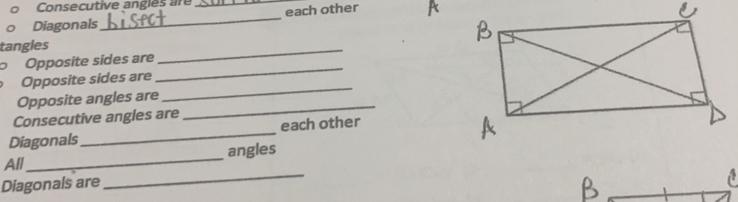 Consecutive angles are_ 
Diagonals_ each other 
tangles 
_ 
_ 
oOpposite sídes are 
Opposite sides are 
_ 
Opposite angles are 
_ 
Consecutive angles are 
Diagonals_ each other 
_ 
All_ angles 
Diagonals are