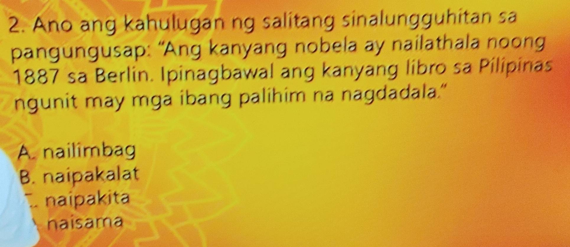 Ano ang kahulugan ng salitang sinalungguhitan sa
pangungusap: “Ang kanyang nobela ay nailathala noong
1887 sa Berlin. Ipinagbawal ang kanyang libro sa Pilipinas
ngunit may mga ibang palihim na nagdadala."
A. nailimbag
B. naipakalat
naipakita
naisama