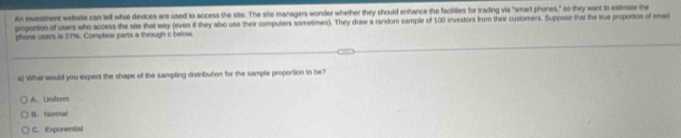 An investment website can tell what devices are used to access the site. The site managers wonder whether they should erhance the facilities for trading via "smart phones," so they want to estimate the
proportion of users who access the site that way (even if they also use their computers sometimes). They draw a random sample of 100 investors from their customers. Suppose that the true proportion of sman
phone users is 27%. Complete parts a through c below
a) What would you expect the shape of the sampling distribution for the sample proportion to be?
A. Undorm
B. Noral
C. Exponential