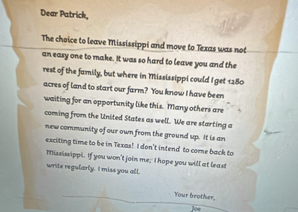 Dear Patrick, 
The choice to leave Mississippi and move to Texas was not 
an easy one to make. It was so hard to leave you and the 
rest of the family, but where in Mississippi could I get 1280
acres of land to start our farm? You know I have been 
waiting for an opportunity like this. Many others are 
coming from the United States as well. We are starting a 
new community of our own from the ground up. It is an 
exciting time to be in Texas! I don't intend to come back to 
Mississippi. If you won't join me, I hope you will at least 
write regularly. I miss you all. 
Your brother, 
Joe