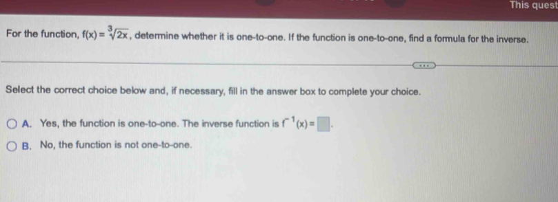 This ques
For the function, f(x)=sqrt[3](2x) , determine whether it is one-to-one. If the function is one-to-one, find a formula for the inverse.
_
Select the correct choice below and, if necessary, fill in the answer box to complete your choice.
A. Yes, the function is one-to-one. The inverse function is f^(-1)(x)=□.
B. No, the function is not one-to--one.