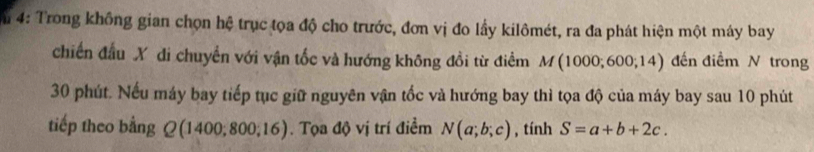 4: Trong không gian chọn hệ trục tọa độ cho trước, đơn vị đo lầy kilômét, ra đa phát hiện một máy bay 
chiến đầu X di chuyển với vận tốc và hướng không đồi từ điểm M(1000;600;14) đến điểm N trong
30 phút. Nếu máy bay tiếp tục giữ nguyên vận tốc và hướng bay thì tọa độ của máy bay sau 10 phút 
tiếp theo bằng Q(1400;800;16). Tọa độ vị trí điểm N(a;b;c) , tính S=a+b+2c.