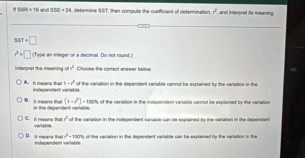 If SSR=16 and SSE=24 , determine SST, then compute the coefficient of determination, r^2 , and interpret its meaning.
SST=□
r^2=□ (Type an integer or a decimal. Do not round.)
Interpret the meaning of r^2. Choose the correct answer below.
A. It means that 1-r^2 of the variation in the dependent variable cannot be explained by the variation in the
independent variable.
B. It means that (1-r^2)· 100% of the variation in the independent variable cannot be explained by the variation
in the dependent variable.
C. It means that r^2 of the variation in the independent variable can be explained by the variation in the dependent
variable.
D. It means that r^2· 100% of the variation in the dependent variable can be explained by the variation in the
independent variable.