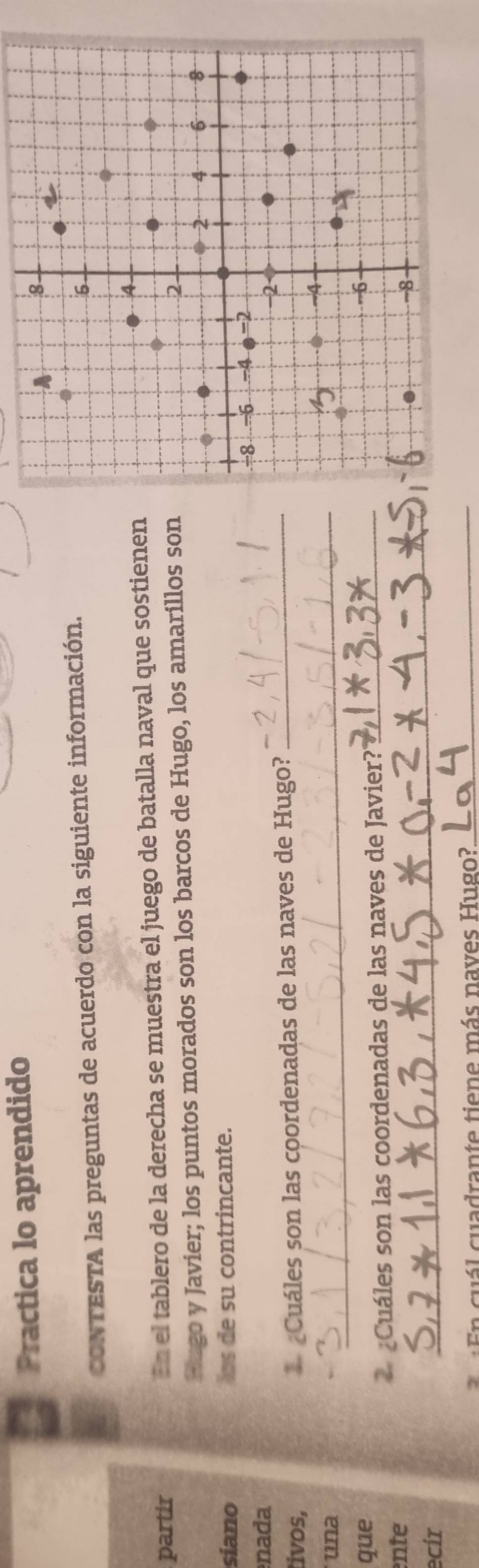 Practica lo aprendido 
CONTESTA las preguntas de acuerdo con la siguiente información. 
partir En el tablero de la derecha se muestra el juego de batalla naval que sostienen 
Pugo y Javier; los puntos morados son los barcos de Hugo, los amarillos son 
siano ls de su contrincante. 
nada 
tivos, * Cuáles son las coordenadas de las naves de Hugo?_ 
una 
_ 
que 
Cuáles son las coordenadas de las naves de Javier?'_ 
_ 
nte 
ecir 
E n cuál cuadrante tiene más naves Hugo?_