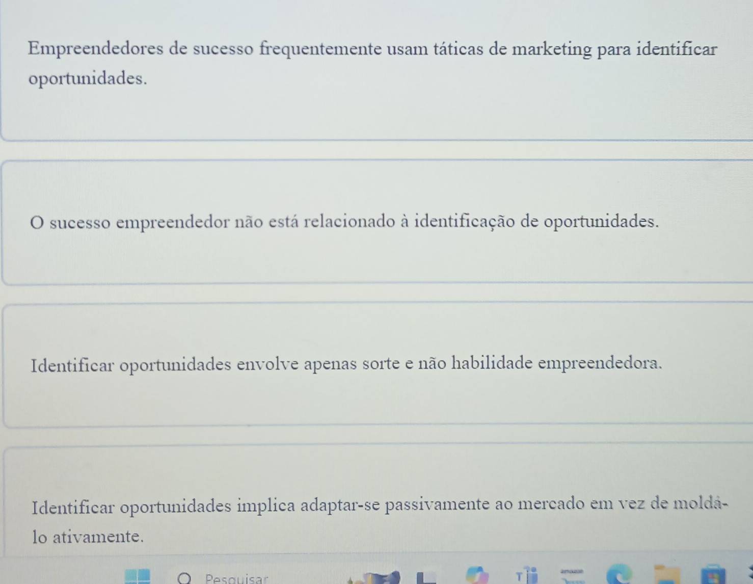 Empreendedores de sucesso frequentemente usam táticas de marketing para identificar
oportunidades.
O sucesso empreendedor não está relacionado à identificação de oportunidades.
Identificar oportunidades envolve apenas sorte e não habilidade empreendedora.
Identificar oportunidades implica adaptar-se passivamente ao mercado em vez de moldá-
lo ativamente.
Pesquisar