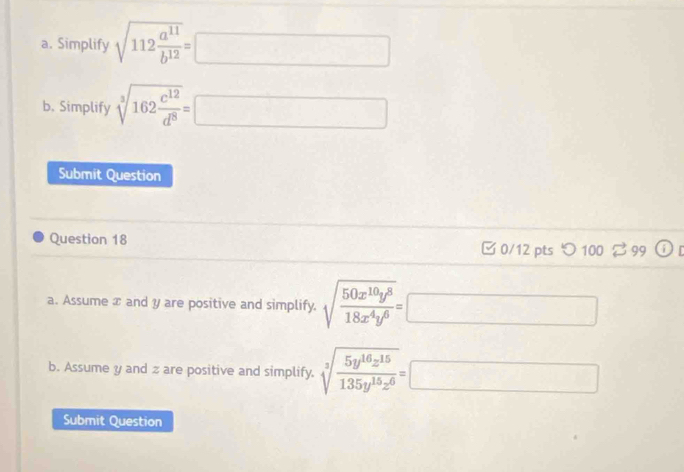 Simplify sqrt(112frac a^(11))b^(12)=□
b. Simplify sqrt[3](162frac c^(12))d^8=□
Submit Question 
Question 18 □ 0/12 pts つ100 2 99 or 
a. Assume x and y are positive and simplify. sqrt(frac 50x^(10)y^8)18x^4y^6=□
b. Assume y and z are positive and simplify. sqrt[3](frac 5y^(16)z^(15))135y^(15)z^6=□
Submit Question