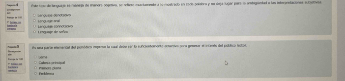 Pngests 4 Este tipo de lenguaje se maneja de manera objetiva, se refiere exactamente a lo mostrado en cada palabra y no deja lugar para la ambigüedad o las interpretaciones subjetivas.
Se reporde
Lenguaje denotativo
Puntaje de 1.00 Lenguaje oral
# Sebne un Lenguaje connotativo
bondera la amont
Lenguaje de señas
Pogurite 5 Sia respander Es una parte elemental del periódico impreso la cual debe ser lo suficientemente atractiva para generar el interés del público lector.
Purtaje de 1.01 V Suatacoon Lema
Cabeza principal
D L at deu . Primera plana
Emblema