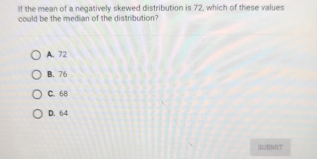 If the mean of a negatively skewed distribution is 72, which of these values
could be the median of the distribution?
A. 72
B. 76
C. 68
D. 64
SUBMIT