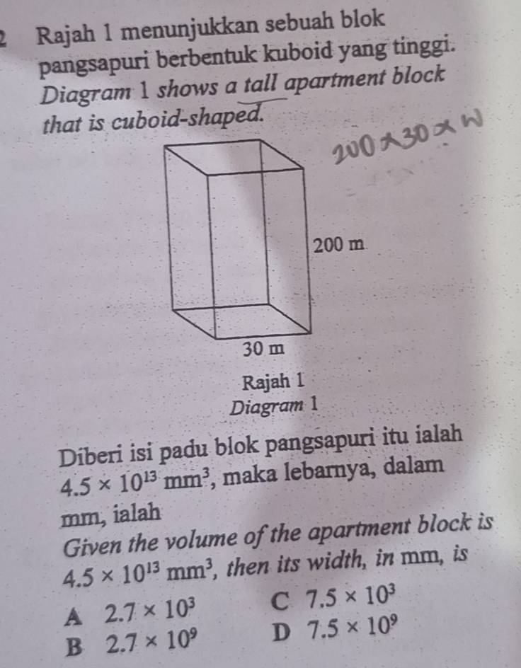 Rajah 1 menunjukkan sebuah blok
pangsapuri berbentuk kuboid yang tinggi.
Diagram 1 shows a tall apartment block
that is cuboid-shaped.
Rajah 1
Diagram 1
Diberi isi padu blok pangsapuri itu ialah
4.5* 10^(13)mm^3 , maka lebarnya, dalam
mm, ialah
Given the volume of the apartment block is
4.5* 10^(13)mm^3 , then its width, in mm, is
A 2.7* 10^3 C 7.5* 10^3
B 2.7* 10^9 D 7.5* 10^9