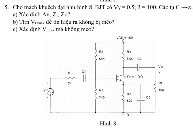 Cho mạch khuếch đại như hình 8, BJT có Vgamma =0,5;beta =100. Các tụ Cto ∈fty .
a) Xác định Av, Zi, Zo?
b) Tìm Vomax để tín hiệu ra không bị méo?
c) Xác định Vimax mà không méo?
Hình 8