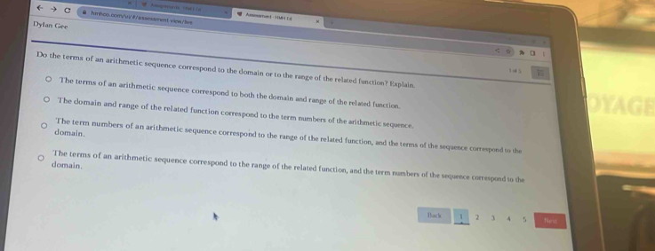 view/livs
Atsesatont 9MB L Ld .
Dylan Gee
Do the terms of an arithmetic sequence correspond to the domain or to the range of the related function? Explain
1 of 5
The terms of an arithmetic sequence correspond to both the domain and range of the related function.
The domain and range of the related function correspond to the term numbers of the arithmetic sequence.
domain.
The term numbers of an arithmetic sequence correspond to the range of the related function, and the terms of the sequence correspond to the
domain.
The terms of an arithmetic sequence correspond to the range of the related function, and the term numbers of the sequence correspond to the
Back 1 2 3 4 5 Nea