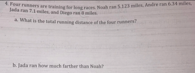 Four runners are training for long races. Noah ran 5.123 miles, Andre ran 6.34 miles, 
Jada ran 7.1 miles, and Diego ran 8 miles. 
a. What is the total running distance of the four runners? 
b. Jada ran how much farther than Noah?