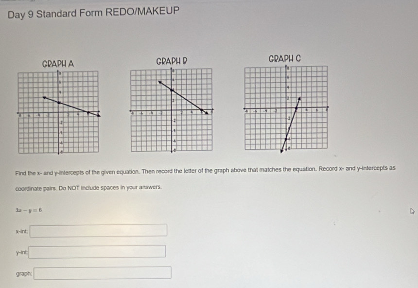 Day 9 Standard Form REDO/MAKEUP 
GRAPH A GRAPH B GRAPH C 
Find the x - and y-intercepts of the given equation. Then record the letter of the graph above that matches the equation. Record x - and y-intercepts as 
coordinate pairs. Do NOT include spaces in your answers.
3x-y=6
x -int: □
y -int □ 
graph: □