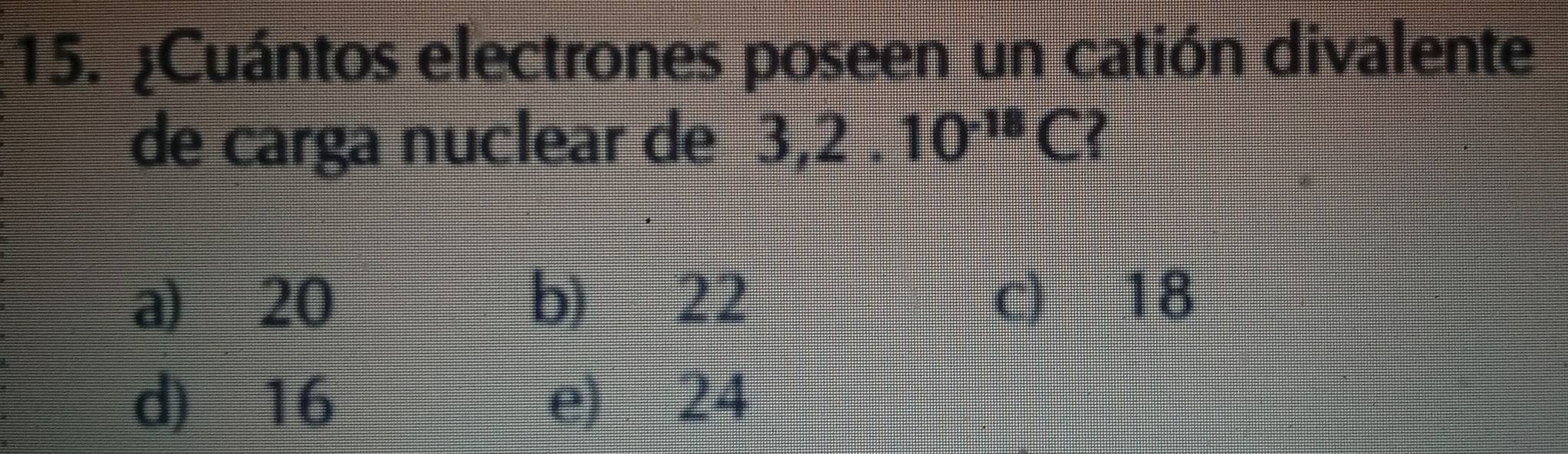 ¿Cuántos electrones poseen un catión divalente
de carga nuclear de 3, 2.10^(-18)C
a) 20 b) 22 c) 18
d) 16 e) 24