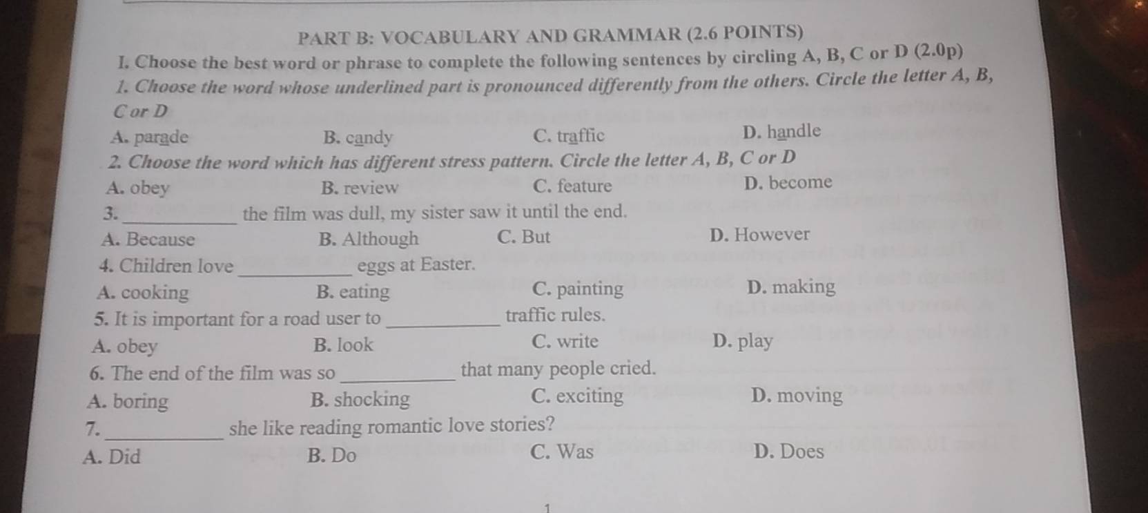 VOCABULARY AND GRAMMAR (2.6 POINTS)
I. Choose the best word or phrase to complete the following sentences by circling A, B, C or D(2.0p)
1. Choose the word whose underlined part is pronounced differently from the others. Circle the letter A, B,
C or D
A. parade B. candy C. traffic D. handle
2. Choose the word which has different stress pattern. Circle the letter A, B, C or D
A. obey B. review C. feature D. become
3. _the film was dull, my sister saw it until the end.
A. Because B. Although C. But D. However
4. Children love _eggs at Easter.
A. cooking B. eating C. painting D. making
5. It is important for a road user to _traffic rules.
A. obey B. look C. write D. play
6. The end of the film was so_ that many people cried.
A. boring B. shocking C. exciting D. moving
7._ she like reading romantic love stories?
A. Did B. Do C. Was D. Does