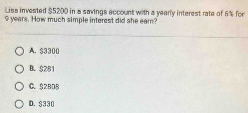 Lisa invested $5200 in a savings account with a yearly interest rate of 6% for
9 years. How much simple interest did she earn?
A. $3300
B. $281
C. $2808
D. $330