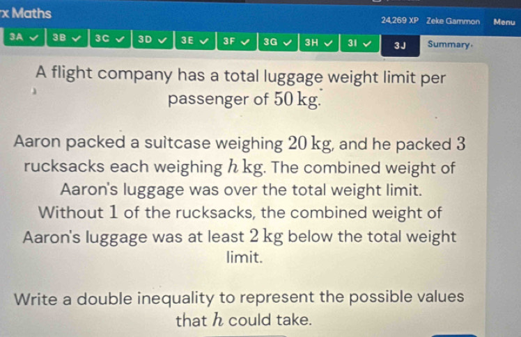 Maths 24,269 XP Zeke Gammon Menu 
3A 3B 3C 3D 3 E 3F 3G 3H 31 3J Summary. 
A flight company has a total luggage weight limit per 
passenger of 50 kg. 
Aaron packed a suitcase weighing 20 kg, and he packed 3
rucksacks each weighing h kg. The combined weight of 
Aaron's luggage was over the total weight limit. 
Without 1 of the rucksacks, the combined weight of 
Aaron's luggage was at least 2 kg below the total weight 
limit. 
Write a double inequality to represent the possible values 
that h could take.