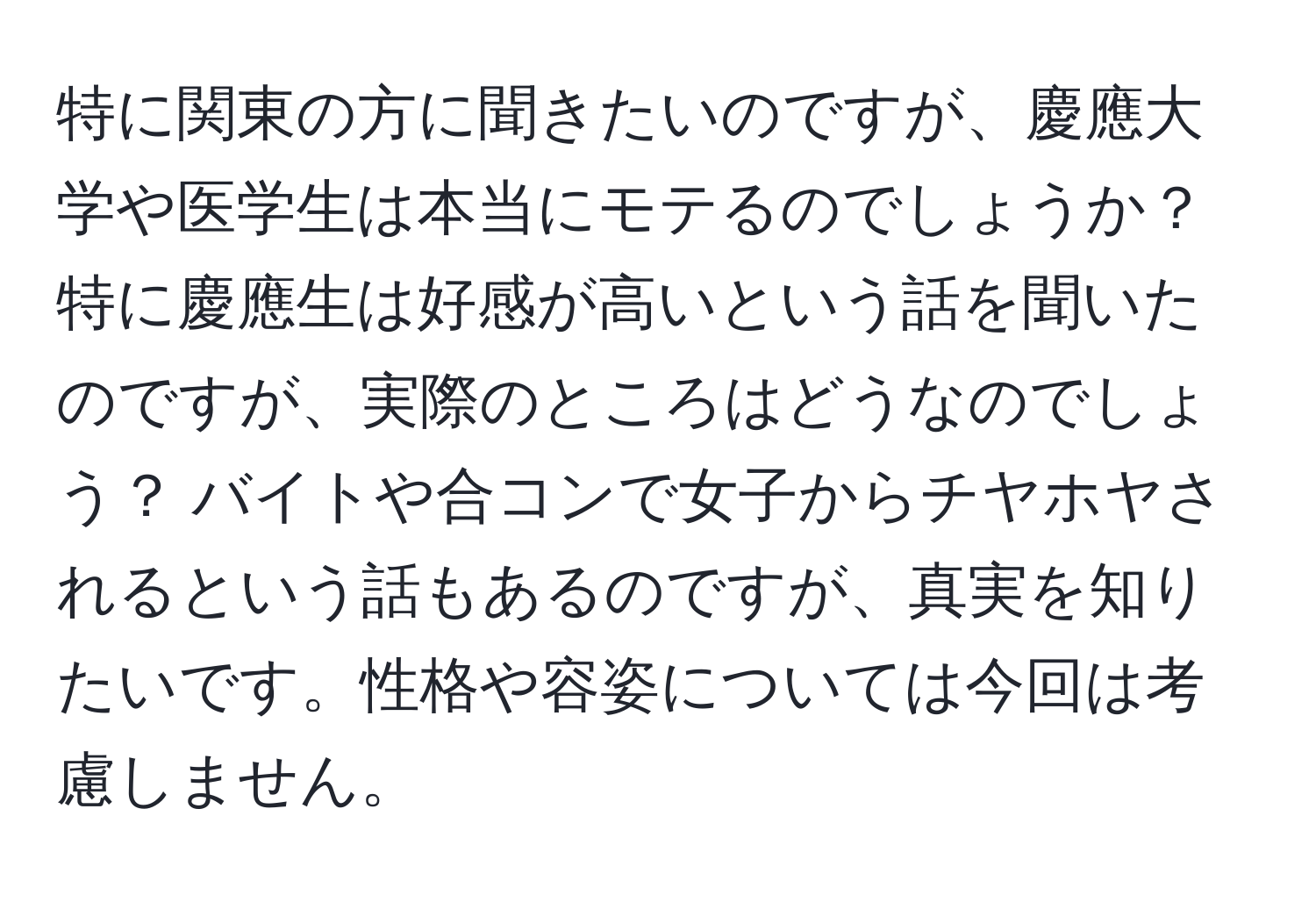 特に関東の方に聞きたいのですが、慶應大学や医学生は本当にモテるのでしょうか？ 特に慶應生は好感が高いという話を聞いたのですが、実際のところはどうなのでしょう？ バイトや合コンで女子からチヤホヤされるという話もあるのですが、真実を知りたいです。性格や容姿については今回は考慮しません。