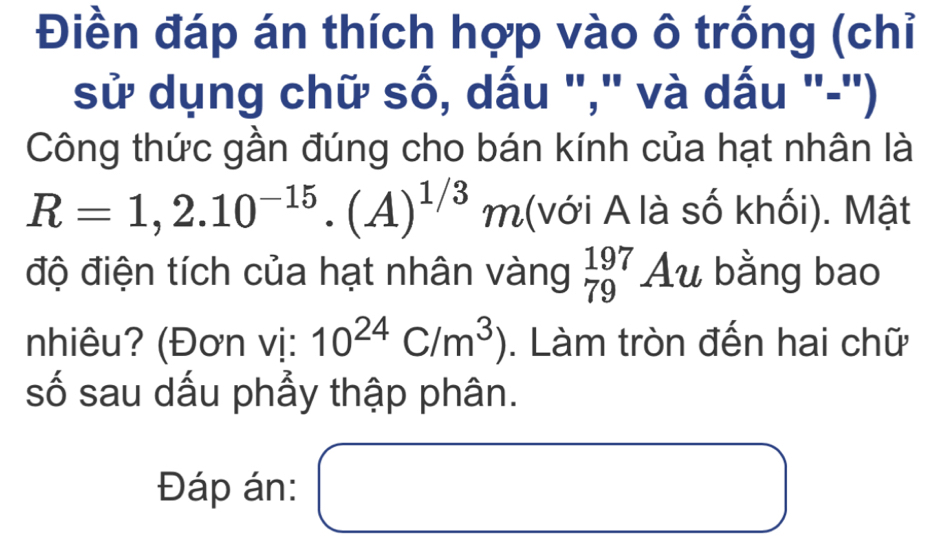 Điền đáp án thích hợp vào ô trống (chỉ 
sử dụng chữ số, dấu "," và dấu "-") 
Công thức gần đúng cho bán kính của hạt nhân là
R=1,2.10^(-15).(A)^1/3m (với A là số khối). Mật 
độ điện tích của hạt nhân vàng beginarrayr 197 79endarray Au bằng bao 
nhiêu? (Đơn vị: 10^(24)C/m^3). Làm tròn đến hai chữ 
số sau dấu phẫy thập phân. 
Đáp án: □