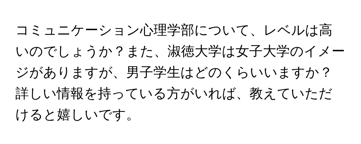 コミュニケーション心理学部について、レベルは高いのでしょうか？また、淑徳大学は女子大学のイメージがありますが、男子学生はどのくらいいますか？詳しい情報を持っている方がいれば、教えていただけると嬉しいです。