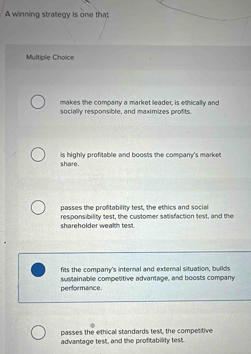 A winning strategy is one that
Multiple Choice
makes the company a market leader, is ethically and
socially responsible, and maximizes profits.
is highly profitable and boosts the company's market
share.
passes the profitability test, the ethics and social
responsibility test, the customer satisfaction test, and the
shareholder wealth test.
fits the company's internal and external situation, builds
sustainable competitive advantage, and boosts company
performance.
passes the ethical standards test, the competitive
advantage test, and the profitability test.