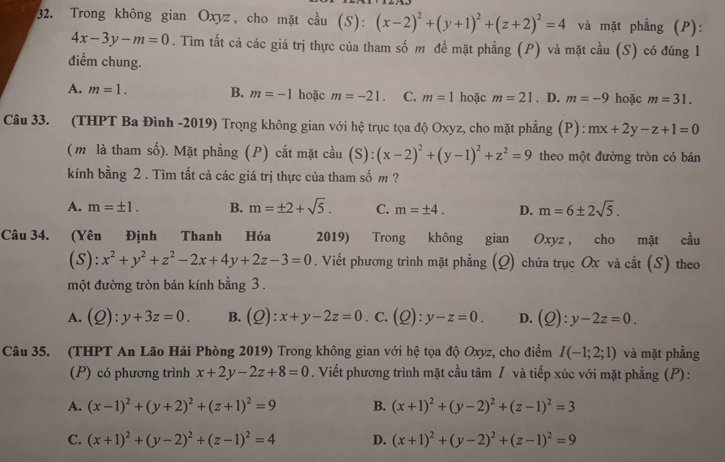 Trong không gian Oxyz, cho mặt cầu 1 5): (x-2)^2+(y+1)^2+(z+2)^2=4 và mặt phẳng (P):
4x-3y-m=0. Tìm tất cả các giá trị thực của tham số m đề mặt phẳng (P) và mặt cầu (S) có đúng 1
điểm chung.
A. m=1. B. m=-1 hoặc m=-21. C. m=1 hoặc m=21. D. m=-9 hoặc m=31.
Câu 33. (THPT Ba Đình -2019) Trọng không gian với hệ trục tọa độ Oxyz, cho mặt phẳng (P) : mx+2y-z+1=0
(m là tham số). Mặt phẳng (P) cắt mặt cầu (S): (x-2)^2+(y-1)^2+z^2=9 theo một đường tròn có bán
kính bằng 2 . Tìm tất cả các giá trị thực của tham số m ?
A. m=± 1. B. m=± 2+sqrt(5). C. m=± 4. D. m=6± 2sqrt(5).
Câu 34. (Yên Định Thanh Hóa 2019) Trong không gian Oxyz , cho mặt cầu
(S): x^2+y^2+z^2-2x+4y+2z-3=0. Viết phương trình mặt phẳng (Q) chứa trục Ox và cắt (S) theo
một đường tròn bán kính bằng 3 .
A. (Q):y+3z=0. B. (Q):x+y-2z=0. C. (Q):y-z=0. D. (Q):y-2z=0.
Câu 35. (THPT An Lão Hải Phòng 2019) Trong không gian với hệ tọa độ Oxyz, cho điểm I(-1;2;1) và mặt phẳng
(P) có phương trình x+2y-2z+8=0. Viết phương trình mặt cầu tâm / và tiếp xúc với mặt phẳng (P):
A. (x-1)^2+(y+2)^2+(z+1)^2=9 B. (x+1)^2+(y-2)^2+(z-1)^2=3
C. (x+1)^2+(y-2)^2+(z-1)^2=4 D. (x+1)^2+(y-2)^2+(z-1)^2=9