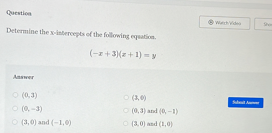 Question
Watch Video Sho
Determine the x-intercepts of the following equation.
(-x+3)(x+1)=y
Answer
(3,0)
(0,3) Submit Answer
(0,-3)
(0,3) and (0,-1)
(3,0) and (-1,0) (3,0) and (1,0)