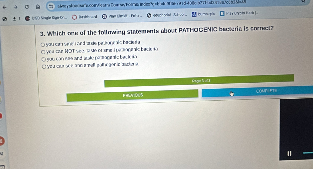 =48 
CISD Single Sign-On... Dashboard Play Gimkit! - Enter... eduphoria! - School... burns epic Play Crypto Hack |...
3. Which one of the following statements about PATHOGENIC bacteria is correct?
O you can smell and taste pathogenic bacteria
you can NOT see, taste or smell pathogenic bacteria
O you can see and taste pathogenic bacteria
you can see and smell pathogenic bacteria
Page 3 of 3
PREVIOUS COMPLETE
"