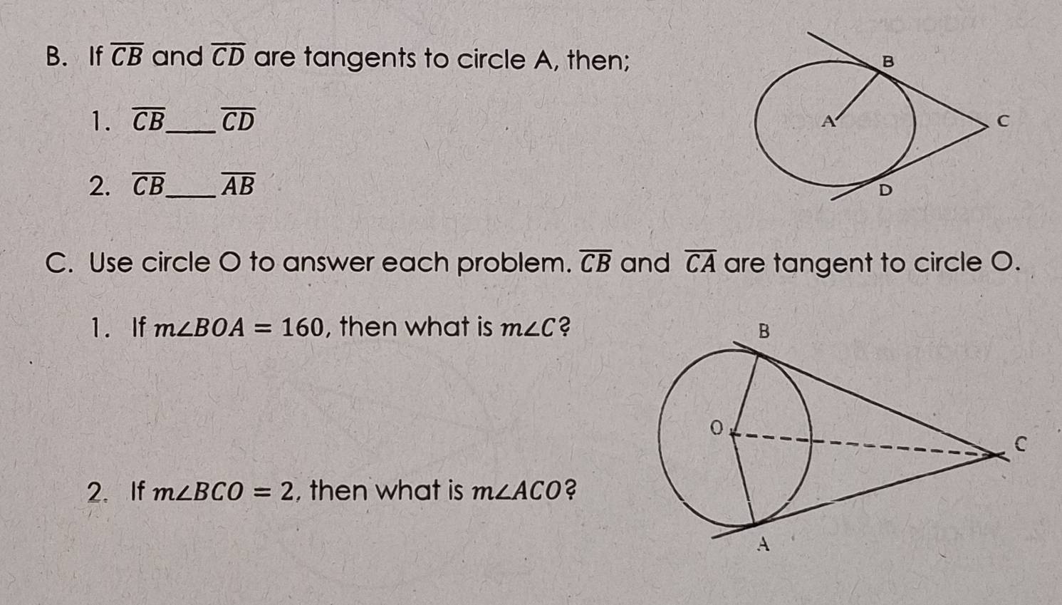 If overline CB and overline CD are tangents to circle A, then; 
1. overline CB _ overline CD
2. overline CB _ overline AB
C. Use circle O to answer each problem. overline CB and overline CA are tangent to circle O. 
1. If m∠ BOA=160 , then what is m∠ C ? 
2. If m∠ BCO=2 , then what is m∠ ACO