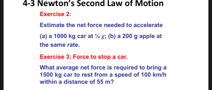 4-3 Newton’s Second Law of Motion 
Exercise 2: 
Estimate the net force needed to accelerate 
(a) a 1000 kg car at ½ g; (b) a 200 g apple at 
the same rate. 
Exercise 3: Force to stop a car. 
What average net force is required to bring a
1500 kg car to rest from a speed of 100 km/h
within a distance of 55 m?