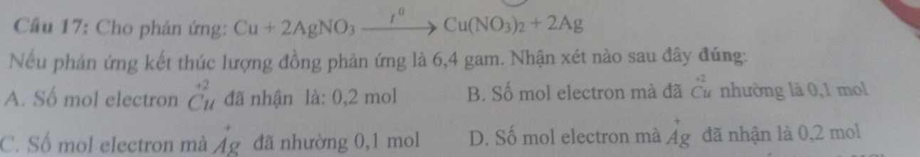 Cho phản ứng: Cu+2AgNO_3xrightarrow I^0Cu(NO_3)_2+2Ag
Nếu phản ứng kết thúc lượng đồng phản ứng là 6,4 gam. Nhận xét nào sau đây đúng:
A. Số mol electron beginarrayr +2 Cuendarray đã nhận là: 0,2 mol B. Số mol electron mà đã beginarrayr +2 Cuendarray nhường là 0,1 mol
C. Số mol electron mà vector Ag đã nhường 0, 1 mol D. Số mol electron mà beginarrayr +g^+g đã nhận là 0,2 mol