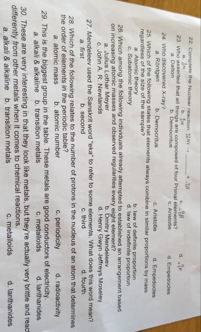 Complete the Nuclear reaction: _(28)^(63)Nito _  +_(-1)^0beta
a. _0^(1n
b. frac 4)2alpha _(-1)^0beta d. beginarrayr 0 +1endarray e
C.
23. Who asserted that all things are composed of four Primal elements?
a. Dalton b. Democritus c. Aristotle d. Empedocles
24. Who discovered X -ray?
a. Röntgen b. Democritus c. Aristotle d. Empedocles
25. Which of the following states that elements always combine in similar proportions by mass
regardless of the size of the sample?
a. Atomic theory b. law of definite proportion
c. Subatomic theory d. law of indefinite proportion
26. Which among the following individuals already attempted to established an arrangement based
on increasing atomic masses and observed regularities every eight element?
a. Julius Lothar Meyer b. Dmitry Mendeleev
c. John A. R. Newlands d. Henry Gwyn Jeffreys Moseley
27. Mendeleev used the Sanskrit word 'eka' to refer to some elements. What does this word mean?
a. first b. second c. third d. fourth
28. Which of the following relates to the number of protons in the nucleus of an atom that determines
the order of elements in the periodic table?
a. atomic mass b. atomic number c. periodicity d. radioactivity
29. This is the biggest group in the table. These metals are good conductors of electricity.
a. alkali & alkaline b. transition metals c. metalloids d. lanthanides
30. These are very interesting in that they look like metals, but they're actually very brittle and reac
differently from other metals when it comes to chemical reactions.
a. alkali & alkaline b. transition metals c. metalloids d. lanthanides