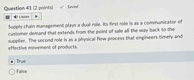 Saved
Listen
Supply chain management plays a dual role. Its first role is as a communicator of
customer demand that extends from the point of sale all the way back to the
supplier. The second role is as a physical flow process that engineers timely and
effective movement of products.
True
False