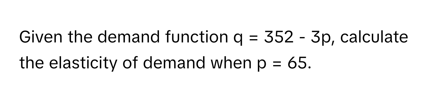 Given the demand function q = 352 - 3p, calculate the elasticity of demand when p = 65.