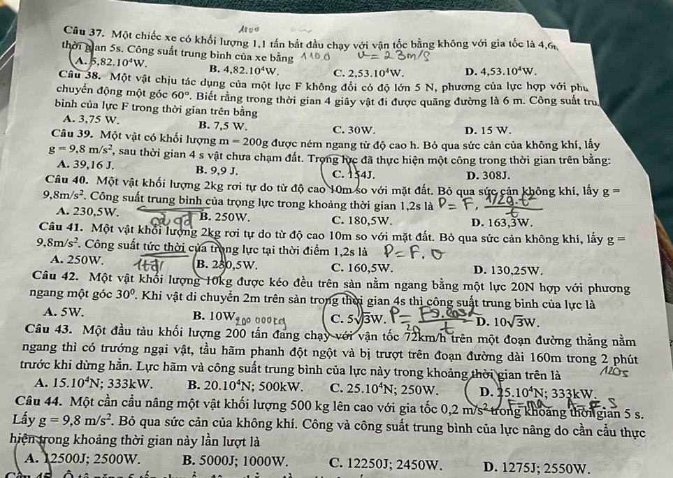 Một chiếc xe có khối lượng 1,1 tấn bắt đầu chay với vận tốc bằng không với gia tốc là 4,6
thời gian 5s. Công suất trung bình của xe bằng D. 4,53.10^4W.
A. 5,82.10^4W. B. 4,82.10^4W. C. 2,53.10^4W.
Câu 38. Một vật chịu tác dụng của một lực F không đổi có độ lớn 5 N, phương của lực hợp với phụ
chuyển động một góc 60°. Biết rằng trong thời gian 4 giây vật đi được quãng đường là 6 m. Công suất tru
bình của lực F trong thời gian trên bằng
A. 3,75 W. B. 7,5 W.
C. 30W. D. 15 W.
Câu 39. Một vật có khối lượng m=200g được ném ngang từ độ cao h. Bỏ qua sức cản của không khí, lấy
g=9,8m/s^2 , sau thời gian 4 s vật chưa chạm đất. Trọng lực đã thực hiện một công trong thời gian trên bằng:
A. 39,16J B. 9,9 J. C. 154J. D. 308J.
Câu 40. Một vật khối lượng 2kg rơi tự do từ độ cao 10m so với mặt đất. Bỏ qua sức cản không khí, lấy g=
9,8m/s^2. Công suất trung bình của trọng lực trong khoảng thời gian 1,2s là
A. 230,5W. B. 250W. C. 180,5W. D. 163,3W.
Câu 41. Một vật khổi lượng 2kg rơi tự do từ độ cao 10m so với mặt đất. Bỏ qua sức cản không khí, lấy g=
9,8m/s^2 T. Công suất tức thời của trong lực tại thời điểm 1,2s là
A. 250W. B. 230,5W. C. 160,5W. D. 130,25W.
Câu 42. Một vật khổi lượng 10kg được kéo đều trên sản nằm ngang bằng một lực 20N hợp với phương
ngang một góc 30°. Khi vật di chuyển 2m trên sản trong thời gian 4s thì công suất trung bình của lực là
A. 5W.
B. 10W_f no
C. 5sqrt(3)W 10sqrt(3)W.
D.
Câu 43. Một đầu tàu khối lượng 200 tấn đang chạy với vận tốc 72km/h trên một đoạn đường thẳng nằm
ngang thì có trướng ngại vật, tầu hãm phanh đột ngột và bị trượt trên đoạn đường dài 160m trong 2 phút
trước khi dừng hẳn. Lực hãm và công suất trung bình của lực này trong khoảng thời gian trên là
A. 15.10^4N; 333kW. B. 20.10^4N; 500kW. C. 25.10^4N; 250W. D. 5.10^4N; 333kW.
Câu 44. Một cần cầu nâng một vật khối lượng 500 kg lên cao với gia tốc 0,2m/s^2 trong khoảng thời gian 5 s.
Lấy g=9,8m/s^2. Bỏ qua sức cản của không khí. Công và công suất trung bình của lực nâng do cần cầu thực
hiện trong khoảng thời gian này lần lượt là
A. 12500J; 2500W. B. 5000J; 1000W. C. 12250J; 2450W. D. 1275J; 2550W.