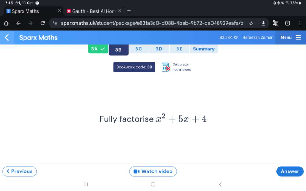 7:13 Fri, 11 Oct 78%■ 
€ Sparx Maths * Gauth - Best Al Hom × 
& sparxmaths.uk/student/package/e831a3c0-d088-4bab-9b72-da048929eafa/t; 
Sparx Maths 44XP Hafeezah Zaman Menu 
83,5 
3A 3 B 3 C 3 D 3E Summary 
Calculator 
Bookwork code: 3B not allowed 
Fully factorise x^2+5x+4 < Previous Watch video Answer