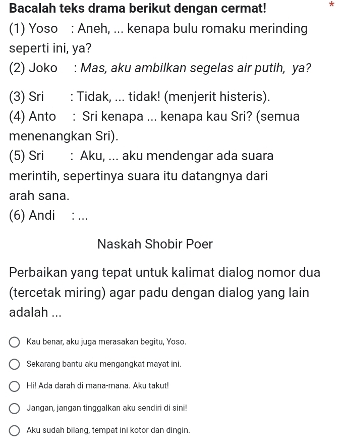 Bacalah teks drama berikut dengan cermat! 
* 
(1) Yoso : Aneh, ... kenapa bulu romaku merinding 
seperti ini, ya? 
(2) Joko : Mas, aku ambilkan segelas air putih, ya? 
(3) Sri i : Tidak, ... tidak! (menjerit histeris). 
(4) Anto : Sri kenapa ... kenapa kau Sri? (semua 
menenangkan Sri). 
(5) Sri : Aku, ... aku mendengar ada suara 
merintih, sepertinya suara itu datangnya dari 
arah sana. 
(6) Andi · . 
Naskah Shobir Poer 
Perbaikan yang tepat untuk kalimat dialog nomor dua 
(tercetak miring) agar padu dengan dialog yang lain 
adalah ... 
Kau benar, aku juga merasakan begitu, Yoso. 
Sekarang bantu aku mengangkat mayat ini. 
Hi! Ada darah di mana-mana. Aku takut! 
Jangan, jangan tinggalkan aku sendiri di sini! 
Aku sudah bilang, tempat ini kotor dan dingin.