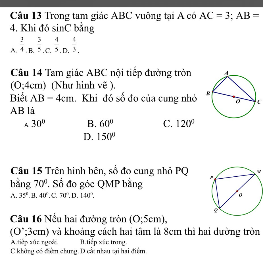 Trong tam giác ABC vuông tại A có AC=3; AB=
4. Khi đó sinC bằng
A.  3/4 . B.  3/5  C.  4/5 . D.  4/3 . 
Câu 14 Tam giác ABC nội tiếp đường tròn
(O; 4cm) (Như hình vẽ ).
Biết AB=4cm. Khi đó số đo của cung nhỏ
C
AB là
A. 30° B. 60° C. 120°
D. 150°
Câu 15 Trên hình bên, số đo cung nhỏ PQM
bằng 70°. Số đo góc QMP bằng
A. 35°. B. 40° .C. 70°. D. 140^0. 
Câu 16 Nếu hai đường tròn (O; 5cm),
(O ’; 3cm) và khoảng cách hai tâm là 8cm thì hai đường tròn
A.tiếp xúc ngoài. B.tiếp xúc trong.
C.không có điểm chung. D.cắt nhau tại hai điểm.