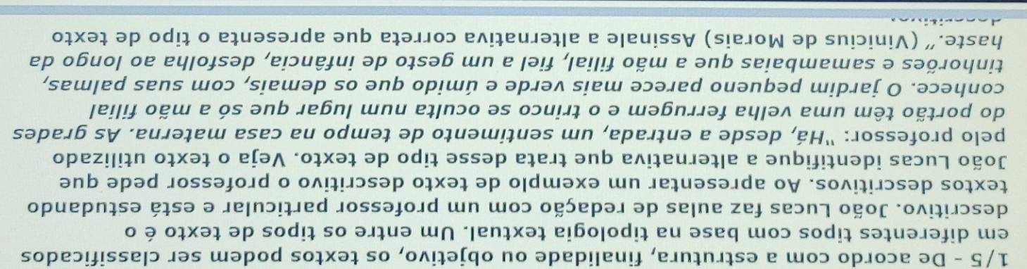 1/5 - De acordo com a estrutura, finalidade ou objetivo, os textos podem ser classificados 
em diferentes tipos com base na tipologia textual. Um entre os tipos de texto é o 
descritivo. João Lucas faz aulas de redação com um professor particular e está estudando 
textos descritivos. Ao apresentar um exemplo de texto descritivo o professor pede que 
João Lucas identifique a alternativa que trata desse tipo de texto. Veja o texto utilizado 
pelo professor: "Há, desde a entrada, um sentimento de tempo na casa materna. As grades 
do portão têm uma velha ferrugem e o trinco se oculta num lugar que só a mão filial 
conhece. O jardim pequeno parece mais verde e úmido que os demais, com suas palmas, 
tinhorões e samambaias que a mão filial, fiel a um gesto de infância, desfolha ao longo da 
haste.” (Vinicius de Morais) Assinale a alternativa correta que apresenta o tipo de texto