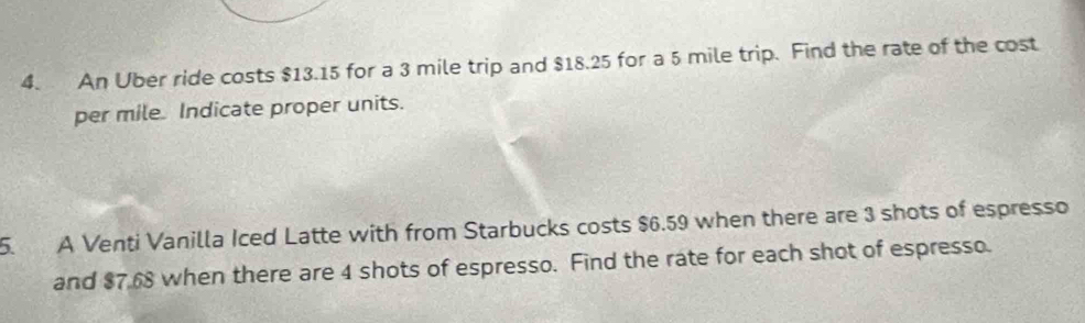 An Uber ride costs $13.15 for a 3 mile trip and $18.25 for a 5 mile trip. Find the rate of the cost 
per mile Indicate proper units. 
5. A Venti Vanilla Iced Latte with from Starbucks costs $6.59 when there are 3 shots of espresso 
and $7.68 when there are 4 shots of espresso. Find the rate for each shot of espresso.