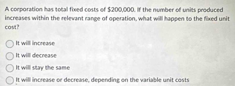 A corporation has total fixed costs of $200,000. If the number of units produced
increases within the relevant range of operation, what will happen to the fixed unit
cost?
It will increase
It will decrease
It will stay the same
It will increase or decrease, depending on the variable unit costs