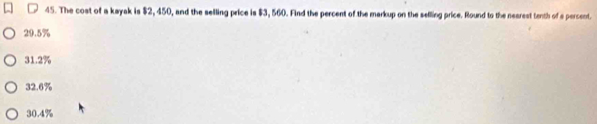 The cost of a kayak is $2, 450, and the selling price is $3, 560. Find the percent of the markup on the selling price. Round to the nearest tenth of a persent.
29.5%
31.2%
32.6%
30.4%