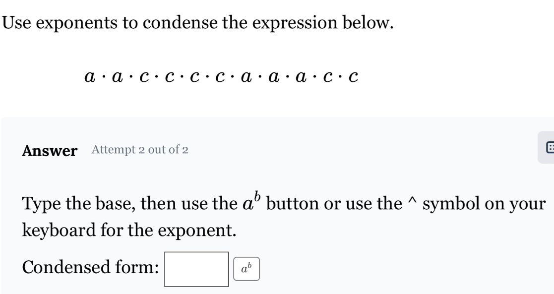 Use exponents to condense the expression below.
a· a· c· c· c· a· a· a· c· c
Answer Attempt 2 out of 2 
Type the base, then use the a^b button or use the^(symbol on your 
keyboard for the exponent. 
Condensed form: □ □ )a^b