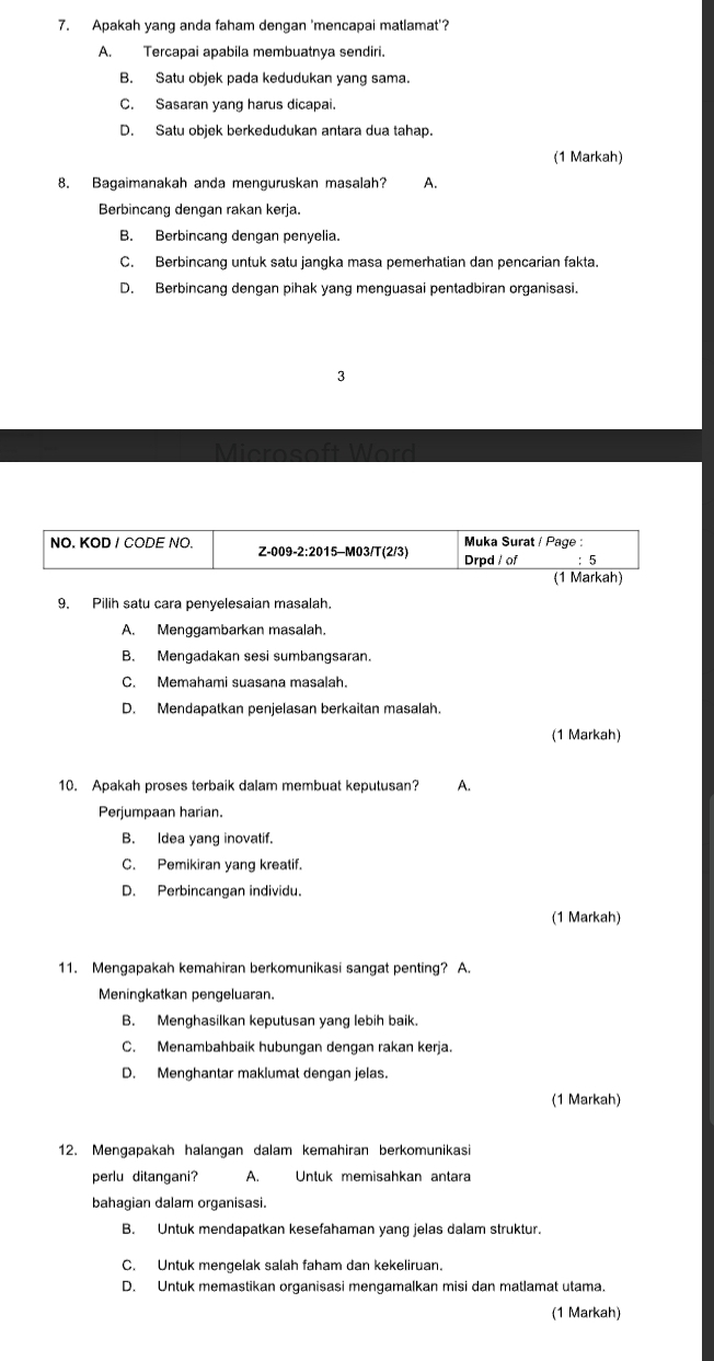 Apakah yang anda faham dengan 'mencapai matlamat'?
A. Tercapai apabila membuatnya sendiri.
B. Satu objek pada kedudukan yang sama.
C. Sasaran yang harus dicapai.
D. Satu objek berkedudukan antara dua tahap.
(1 Markah)
8. Bagaimanakah anda menguruskan masalah? A.
Berbincang dengan rakan kerja.
B. Berbincang dengan penyelia.
C. Berbincang untuk satu jangka masa pemerhatian dan pencarian fakta.
D. Berbincang dengan pihak yang menguasai pentadbiran organisasi.
3
9. Pilih satu cara penyelesaian masalah.
A. Menggambarkan masalah.
B. Mengadakan sesi sumbangsaran.
C. Memahami suasana masalah.
D. Mendapatkan penjelasan berkaitan masalah.
(1 Markah)
10. Apakah proses terbaik dalam membuat keputusan? A.
Perjumpaan harian.
B. Idea yang inovatif.
C. Pemikiran yang kreatif.
D. Perbincangan individu.
(1 Markah)
11. Mengapakah kemahiran berkomunikasi sangat penting? A.
Meningkatkan pengeluaran.
B. Menghasilkan keputusan yang lebih baik.
C. Menambahbaik hubungan dengan rakan kerja.
D. Menghantar maklumat dengan jelas.
(1 Markah)
12. Mengapakah halangan dalam kemahiran berkomunikas
perlu ditangani? A. Untuk memisahkan antara
bahagian dalam organisasi.
B. Untuk mendapatkan kesefahaman yang jelas dalam struktur.
C. Untuk mengelak salah faham dan kekeliruan.
D. Untuk memastikan organisasi mengamalkan misi dan matlamat utama.
(1 Markah)