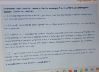 Tempo restante % 170%
Analisando cada assertiva relatada abaixo, e marque C ou E, conforme as afirmações 
estejam CERTAS OU ERRADAS. 
1. ( ) A receptação é crime acessário, portanto, para sua existência, é imprescindível que o 
fato anterior seja crime ou contravenção 
2. ( ) A venda posterior da coisa apropriada configura o delito de disposição de coisa alheia 
como própria. 
3. ( ) Tadeu, com a intenção de subtrair dinheiro, adentrou uma padaria, empunhando uma 
arma de fogo e anunciou o assaïto. Parém, foi visto por policiais que patrulhovem a área e, 
ao perceber que poderia ser preso, efetuou vários disparos no local, matando três pesscas 
latrocínio na forma tentada. que ali estavam, evadindo-se em seguída. Nessa situação, houve a prática do crime de 
4. ( ) O agente que subtrair um automóvel e, na fuga, atropelar um pedestre, causando--he 
lesões corporais, cometerá furto em concurso material com lesão corperal culposa, cujas 
penas serão oplicadas cumulativamente. 
A sequência correta, de cima para baixo, é: